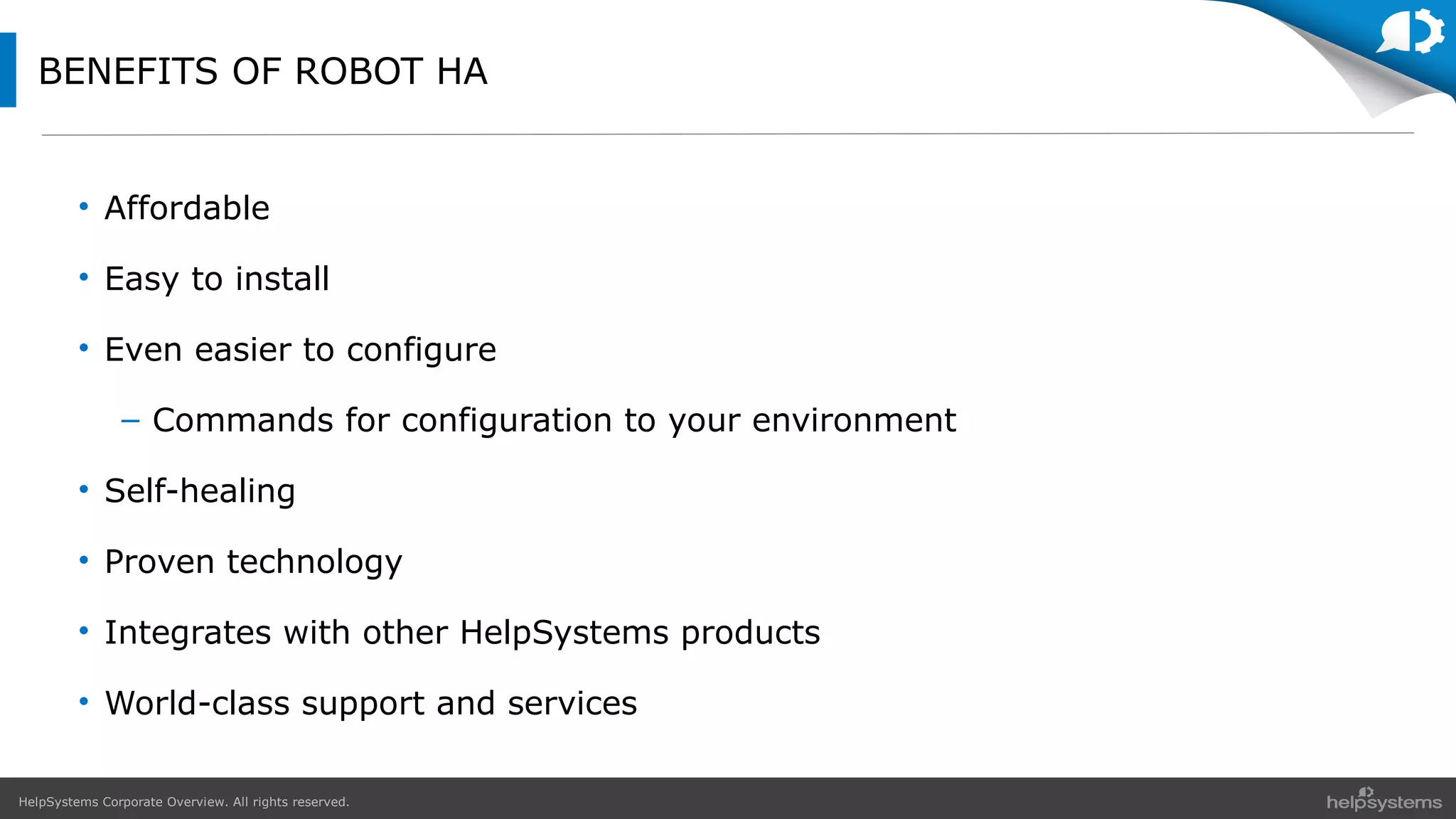 HelpSystems Corporate Overview. All rights reserved.
BENEFITS OF ROBOT HA
• Affordable
• Easy to install
• Even easier to configure
– Commands for configuration to your environment
• Self-healing
• Proven technology
• Integrates with other HelpSystems products
• World-class support and services
 