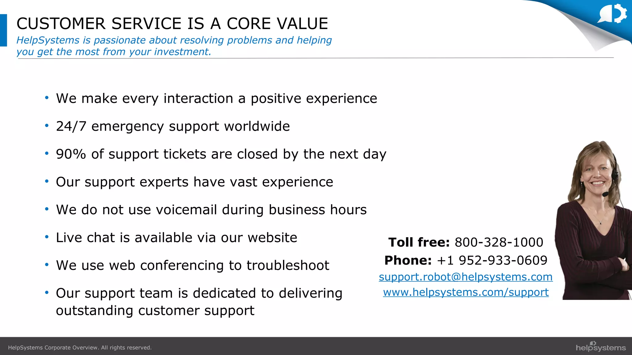 HelpSystems Corporate Overview. All rights reserved.
CUSTOMER SERVICE IS A CORE VALUE
HelpSystems is passionate about resolving problems and helping
you get the most from your investment.
• We make every interaction a positive experience
• 24/7 emergency support worldwide
• 90% of support tickets are closed by the next day
• Our support experts have vast experience
• We do not use voicemail during business hours
• Live chat is available via our website
• We use web conferencing to troubleshoot
• Our support team is dedicated to delivering
outstanding customer support
Toll free: 800-328-1000
Phone: +1 952-933-0609
support.robot@helpsystems.com
www.helpsystems.com/support
 