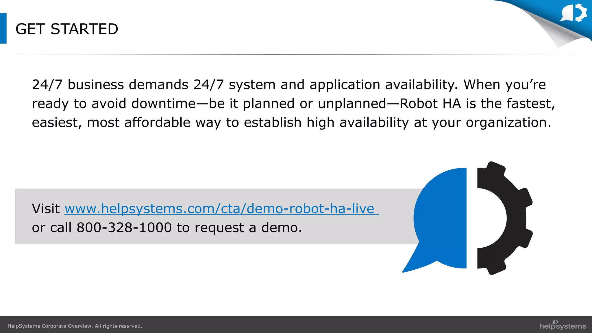 HelpSystems Corporate Overview. All rights reserved.
GET STARTED
24/7 business demands 24/7 system and application availability. When you’re
ready to avoid downtime—be it planned or unplanned—Robot HA is the fastest,
easiest, most affordable way to establish high availability at your organization.
Visit www.helpsystems.com/cta/demo-robot-ha-live
or call 800-328-1000 to request a demo.
 