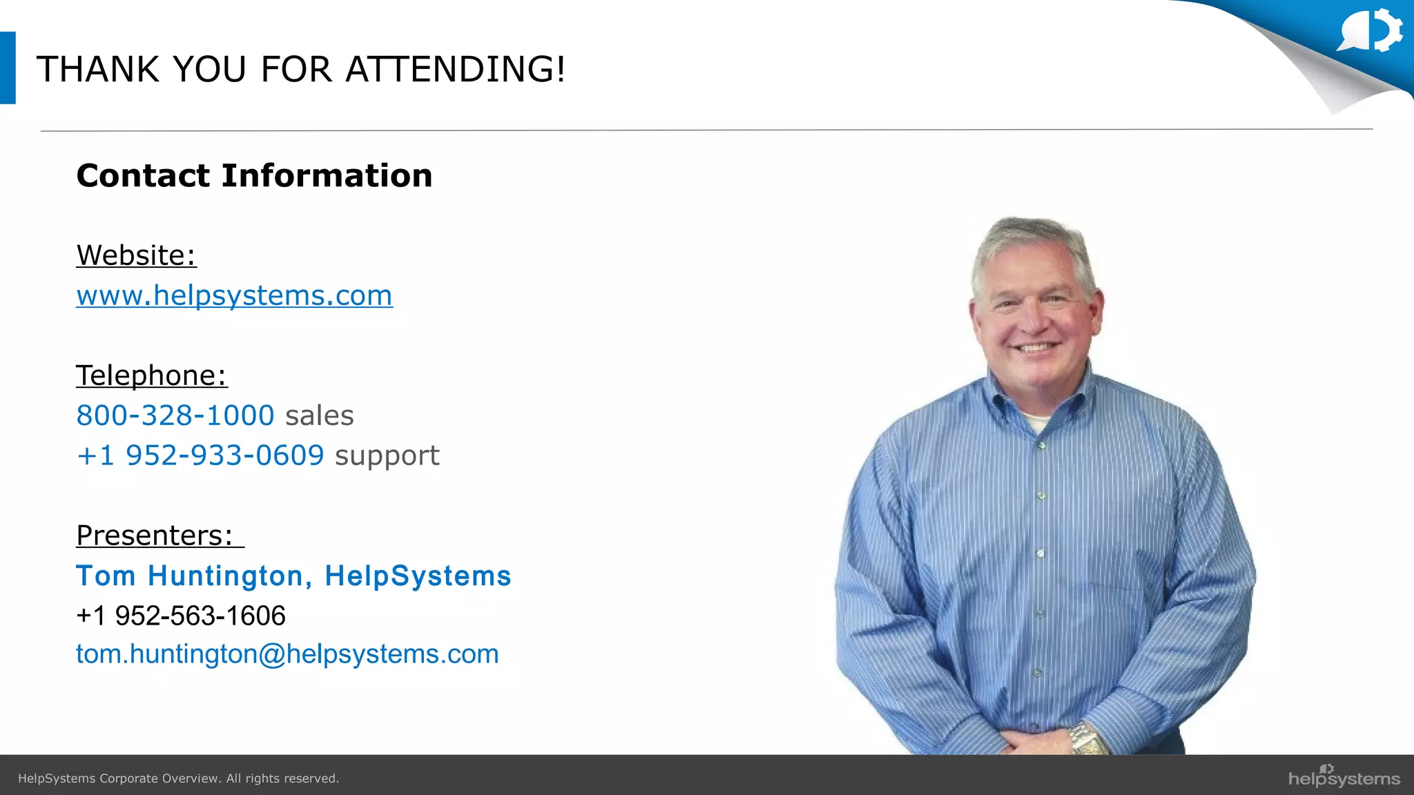 HelpSystems Corporate Overview. All rights reserved.
THANK YOU FOR ATTENDING!
Contact Information
Website:
www.helpsystems.com
Telephone:
800-328-1000 sales
+1 952-933-0609 support
Presenters:
Tom Huntington, HelpSystems
+1 952-563-1606
tom.huntington@helpsystems.com
 