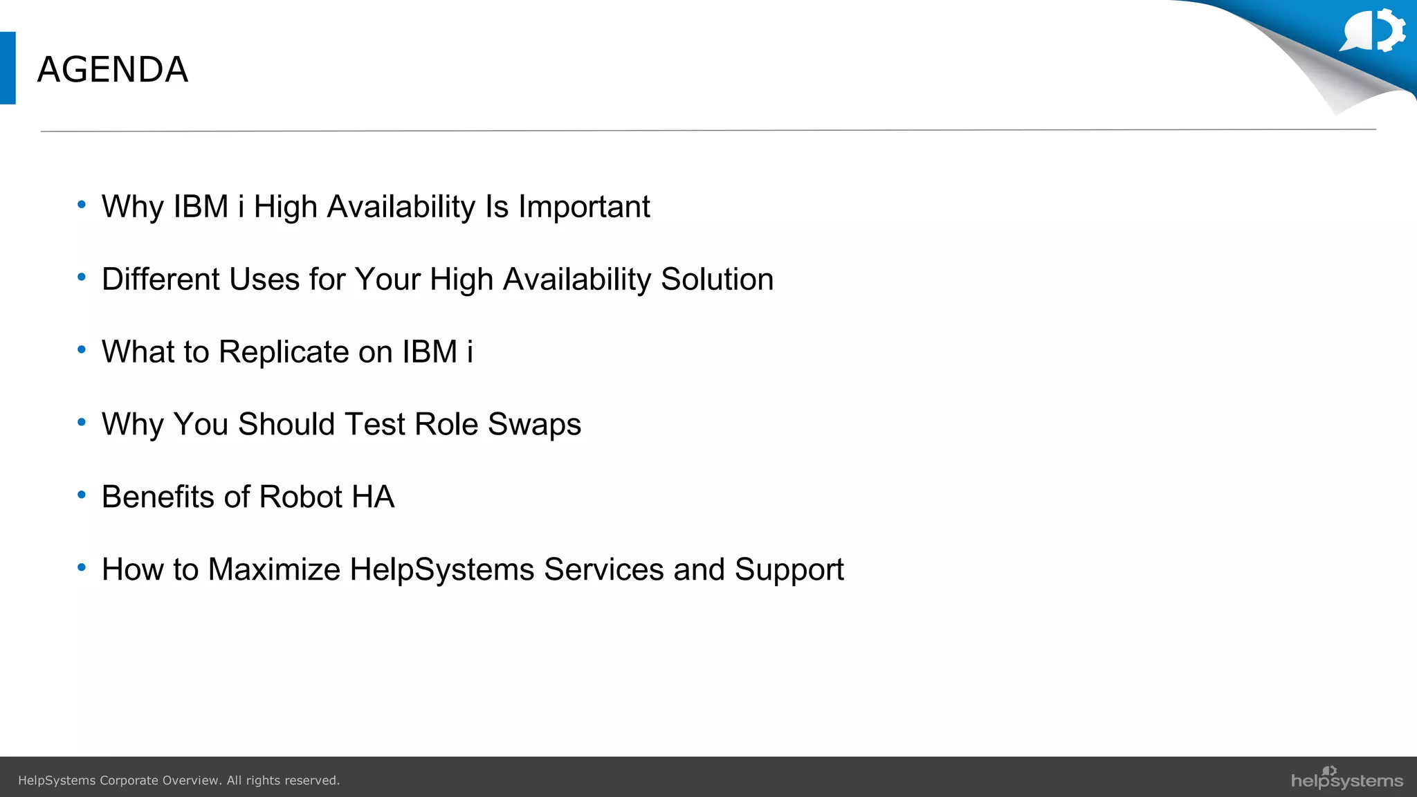 HelpSystems Corporate Overview. All rights reserved.
AGENDA
• Why IBM i High Availability Is Important
• Different Uses for Your High Availability Solution
• What to Replicate on IBM i
• Why You Should Test Role Swaps
• Benefits of Robot HA
• How to Maximize HelpSystems Services and Support
 