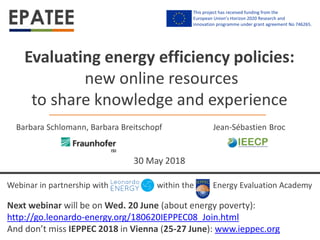 Webinar in partnership with within the Energy Evaluation Academy
30 May 2018
Evaluating energy efficiency policies:
new online resources
to share knowledge and experience
Jean-Sébastien BrocBarbara Schlomann, Barbara Breitschopf
Next webinar will be on Wed. 20 June (about energy poverty):
http://go.leonardo-energy.org/180620IEPPEC08_Join.html
And don’t miss IEPPEC 2018 in Vienna (25-27 June): www.ieppec.org
This project has received funding from the
European Union’s Horizon 2020 Research and
innovation programme under grant agreement No 746265.
 