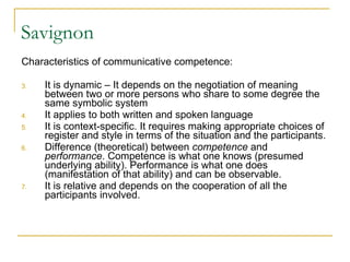 Savignon Characteristics of communicative competence:  It is dynamic – It depends on the negotiation of meaning between two or more persons who share to some degree the same symbolic system It applies to both written and spoken language It is context-specific. It requires making appropriate choices of register and style in terms of the situation and the participants.  Difference (theoretical) between  competence  and  performance . Competence is what one knows (presumed underlying ability). Performance is what one does (manifestation of that ability) and can be observable.  It is relative and depends on the cooperation of all the participants involved.  