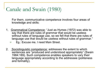 Canale and Swain (1980) For them, communicative competence involves four areas of knowledge and skills: 1.  Grammatical Competence : “Just as Hymes (1972) was able to say that there are rules of grammar that would be useless without rules of language use, so we fell that there are rules of language use that would be useless without rules of grammar.”  Eg.: Excuse me. I need Main Street. 2.  Sociolinguistic competence:  addresses the extent to which sentences are “produced and understood appropriately” (Swain 1984:189). Such competence enables speakers to vary their language appropriately according to the addressee (politeness and formality).  