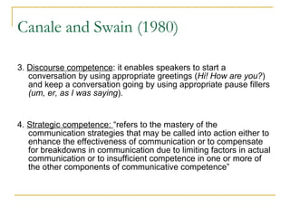 Canale and Swain (1980) 3.  Discourse competence : it enables speakers to start a conversation by using appropriate greetings ( Hi! How are you? ) and keep a conversation going by using appropriate pause fillers  (um, er, as I was saying ).  4.  Strategic competence:  “refers to the mastery of the communication strategies that may be called into action either to enhance the effectiveness of communication or to compensate for breakdowns in communication due to limiting factors in actual communication or to insufficient competence in one or more of the other components of communicative competence” 