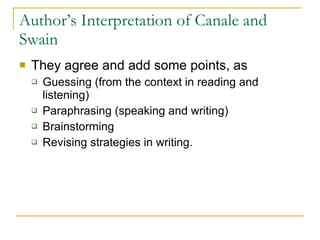 Author’s Interpretation of Canale and Swain They agree and add some points, as Guessing (from the context in reading and listening) Paraphrasing (speaking and writing) Brainstorming  Revising strategies in writing. 