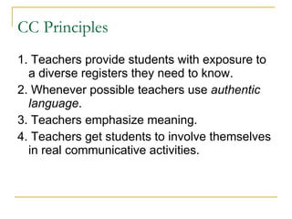 CC Principles 1. Teachers provide students with exposure to a diverse registers they need to know.  2. Whenever possible teachers use  authentic language . 3. Teachers emphasize meaning. 4. Teachers get students to involve themselves in real communicative activities. 