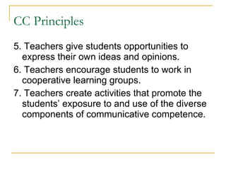 CC Principles 5. Teachers give students opportunities to express their own ideas and opinions.  6. Teachers encourage students to work in cooperative learning groups. 7. Teachers create activities that promote the students’ exposure to and use of the diverse components of communicative competence. 