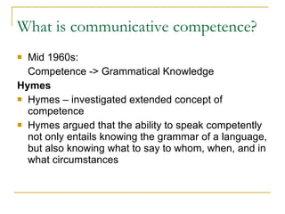 What is communicative competence?  Mid 1960s:  Competence -> Grammatical Knowledge  Hymes Hymes – investigated extended concept of competence  Hymes argued that the ability to speak competently not only entails knowing the grammar of a language, but also knowing what to say to whom, when, and in what circumstances 