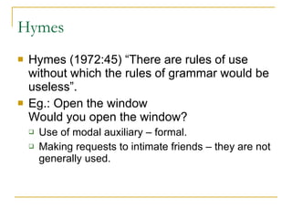 Hymes Hymes (1972:45) “There are rules of use without which the rules of grammar would be useless”.  Eg.: Open the window    Would you open the window?  Use of modal auxiliary – formal.  Making requests to intimate friends – they are not generally used.  