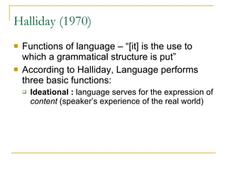 Halliday (1970) Functions of language – “[it] is the use to which a grammatical structure is put” According to Halliday, Language performs three basic functions: Ideational :  language serves for the expression of  content  (speaker’s experience of the real world)  