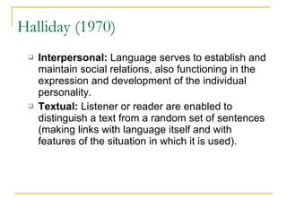 Halliday (1970) Interpersonal:  Language serves to establish and maintain social relations, also functioning in the expression and development of the individual personality.  Textual:  Listener or reader are enabled to distinguish a text from a random set of sentences (making links with language itself and with features of the situation in which it is used).  