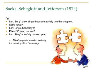 Sacks, Schegloff and Jefferson (1974) Eg.:  Lori: But y’ know single beds are awfully thin thu sleep on. Sam: What? Lori: Single bed//they’re Ellen :  Y’mean  narrow? Lori: They’re awfully narrow, yeah.  Ellen’ s  repair is intended to clarify  the meaning of Lori’s message. 