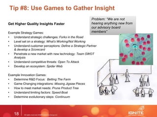 18
Tip #8: Use Games to Gather Insight
Get Higher Quality Insights Faster
Example Strategy Games:
• Understand strategic challenges: Forks in the Road
• Level set on a strategy: What’s Working/Not Working
• Understand customer perceptions: Define a Strategic Partner
& develop a Scorecard
• Penetrate a new market with new technology: Team SWOT
Analysis
• Understand competitive threats: Open To Attack
• Develop an ecosystem: Spider Web
Example Innovation Games:
• Determine R&D Focus: Betting The Farm
• Game Changing integrations: Missing Jigsaw Pieces
• How to meet market needs: Prune Product Tree
• Understand limiting factors: Speed Boat
• Determine evolutionary steps: Continuum
Problem: “We are not
hearing anything new from
our advisory board
members”
 
