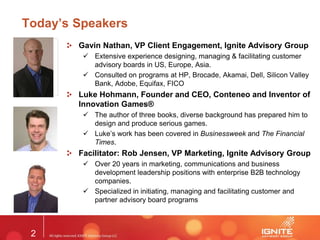 2
Today’s Speakers
Gavin Nathan, VP Client Engagement, Ignite Advisory Group
 Extensive experience designing, managing & facilitating customer
advisory boards in US, Europe, Asia.
 Consulted on programs at HP, Brocade, Akamai, Dell, Silicon Valley
Bank, Adobe, Equifax, FICO
Luke Hohmann, Founder and CEO, Conteneo and Inventor of
Innovation Games®
 The author of three books, diverse background has prepared him to
design and produce serious games.
 Luke’s work has been covered in Businessweek and The Financial
Times.
Facilitator: Rob Jensen, VP Marketing, Ignite Advisory Group
 Over 20 years in marketing, communications and business
development leadership positions with enterprise B2B technology
companies.
 Specialized in initiating, managing and facilitating customer and
partner advisory board programs
 
