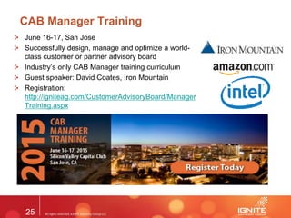 25
CAB Manager Training
June 16-17, San Jose
Successfully design, manage and optimize a world-
class customer or partner advisory board
Industry’s only CAB Manager training curriculum
Guest speaker: David Coates, Iron Mountain
Registration:
http://igniteag.com/CustomerAdvisoryBoard/Manager
Training.aspx
 