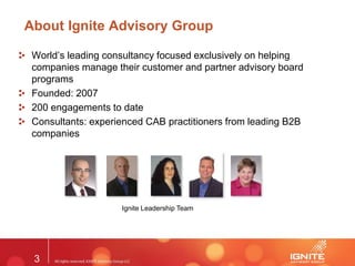 3
About Ignite Advisory Group
World’s leading consultancy focused exclusively on helping
companies manage their customer and partner advisory board
programs
Founded: 2007
200 engagements to date
Consultants: experienced CAB practitioners from leading B2B
companies
Ignite Leadership Team
 