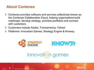 5
About Conteneo
Conteneo provides software and services collectively known as
the Conteneo Collaboration Cloud, helping organizations build
roadmaps, develop strategy, prioritize portfolios and connect
with customers.
Customers include Adobe, Transamerica, Yahoo!
Platforms: Innovation Games, Strategy Engine & Knowsy
 