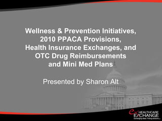 Wellness & Prevention Initiatives,2010 PPACA Provisions, Health Insurance Exchanges, and OTC Drug Reimbursements and Mini Med Plans Presented by Sharon Alt 