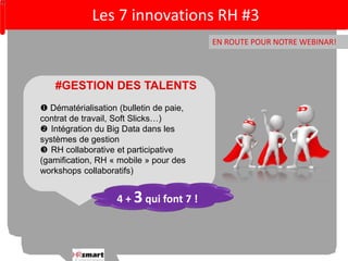 Les 7 innovations RH #3 
EN ROUTE POUR NOTRE WEBINAR! 
#GESTION DES TALENTS 
 Dématérialisation (bulletin de paie, 
contrat de travail, Soft Slicks…) 
 Intégration du Big Data dans les 
systèmes de gestion 
 RH collaborative et participative 
(gamification, RH « mobile » pour des 
workshops collaboratifs) 
4 + 3 qui font 7 ! 
 