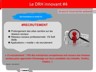 Le DRH innovant #4 
EN ROUTE POUR NOTRE WEBINAR! 
Des innovations en mode 2.0 
#RECRUTEMENT 
 Prolongement des sites carrière sur les 
réseaux sociaux 
 Réseaux sociaux professionnels VS Soft 
Skills 
 Applications « mobile » de recrutement 
« L’e-recrutement : 73% des entreprises européennes ont recours aux réseaux 
sociaux pour apprendre d’avantage sur leurs candidats via LinkedIn, Twitter, 
Viadeo. » 
Source : recrutons.fr 
 