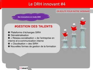 Le DRH innovant #4 
EN ROUTE POUR NOTRE WEBINAR! 
Des innovations en mode SIRH 
#GESTION DES TALENTS 
 Plateforme d’échanges SIRH 
 Dématérialisation 
 « Réseau-socialisation » de l’entreprise en 
interne et e-communication interne 
 « Cloudisation » des SIRH 
 Nouvelles formes de gestion de la formation 
 