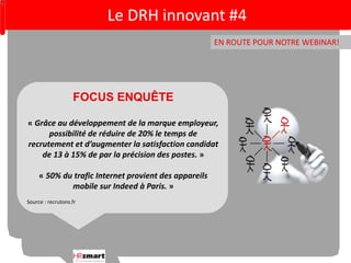 EN ROUTE POUR NOTRE WEBINAR! 
FOCUS ENQUÊTE 
« Grâce au développement de la marque employeur, 
possibilité de réduire de 20% le temps de 
recrutement et d’augmenter la satisfaction candidat 
de 13 à 15% de par la précision des postes. » 
« 50% du trafic Internet provient des appareils 
mobile sur Indeed à Paris. » 
Source : recrutons.fr 
Le DRH innovant #4 
 