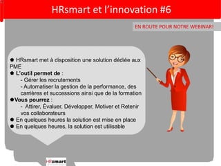HRsmart et l’innovation #6 
EN ROUTE POUR NOTRE WEBINAR! 
 HRsmart met à disposition une solution dédiée aux 
PME 
 L’outil permet de : 
- Gérer les recrutements 
- Automatiser la gestion de la performance, des 
carrières et successions ainsi que de la formation 
Vous pourrez : 
- Attirer, Évaluer, Développer, Motiver et Retenir 
vos collaborateurs 
 En quelques heures la solution est mise en place 
 En quelques heures, la solution est utilisable 
 