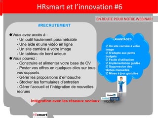 HRsmart et l’innovation #6 
EN ROUTE POUR NOTRE WEBINAR! 
AVANTAGES 
 Un site carrière à votre 
image 
 S’adapte aux petits 
budgets 
 Facile d’utilisation 
 Implémentation guidée 
 Suppression des 
tâches manuelles 
 Mises à jour gratuites 
#RECRUTEMENT 
Vous avez accès à : 
- Un outil hautement paramétrable 
- Une aide et une vidéo en ligne 
- Un site carrière à votre image 
- Un tableau de bord unique 
Vous pouvez : 
- Construire et alimenter votre base de CV 
- Poster vos offres en quelques clics sur tous 
vos supports 
- Gérer les propositions d’embauche 
- Stocker les formulaires d’entretien 
- Gérer l’accueil et l’intégration de nouvelles 
recrues 
Intégration avec les réseaux sociaux 
 