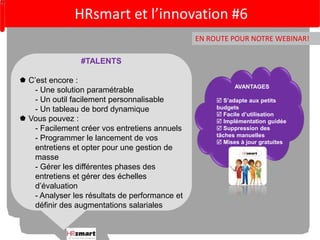 HRsmart et l’innovation #6 
EN ROUTE POUR NOTRE WEBINAR! 
AVANTAGES 
 S’adapte aux petits 
budgets 
 Facile d’utilisation 
 Implémentation guidée 
 Suppression des 
tâches manuelles 
 Mises à jour gratuites 
#TALENTS 
 C’est encore : 
- Une solution paramétrable 
- Un outil facilement personnalisable 
- Un tableau de bord dynamique 
 Vous pouvez : 
- Facilement créer vos entretiens annuels 
- Programmer le lancement de vos 
entretiens et opter pour une gestion de 
masse 
- Gérer les différentes phases des 
entretiens et gérer des échelles 
d’évaluation 
- Analyser les résultats de performance et 
définir des augmentations salariales 
 