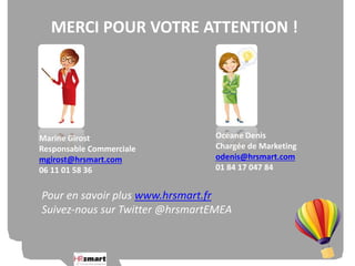 MERCI POUR VOTRE ATTENTION ! 
Océane Denis 
Chargée de Marketing 
odenis@hrsmart.com 
01 84 17 047 84 
Marine Girost 
Responsable Commerciale 
mgirost@hrsmart.com 
06 11 01 58 36 
Pour en savoir plus www.hrsmart.fr 
Suivez-nous sur Twitter @hrsmartEMEA 
