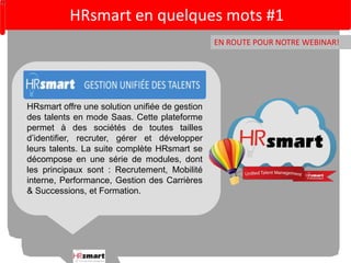 HRsmart en quelques mots #1 
EN ROUTE POUR NOTRE WEBINAR! 
HRsmart offre une solution unifiée de gestion 
des talents en mode Saas. Cette plateforme 
permet à des sociétés de toutes tailles 
d’identifier, recruter, gérer et développer 
leurs talents. La suite complète HRsmart se 
décompose en une série de modules, dont 
les principaux sont : Recrutement, Mobilité 
interne, Performance, Gestion des Carrières 
& Successions, et Formation. 
 