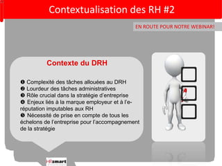Contextualisation des RH #2 
EN ROUTE POUR NOTRE WEBINAR! 
Contexte du DRH 
 Complexité des tâches allouées au DRH 
 Lourdeur des tâches administratives 
 Rôle crucial dans la stratégie d’entreprise 
 Enjeux liés à la marque employeur et à l’e-réputation 
imputables aux RH 
 Nécessité de prise en compte de tous les 
échelons de l’entreprise pour l’accompagnement 
de la stratégie 
 
