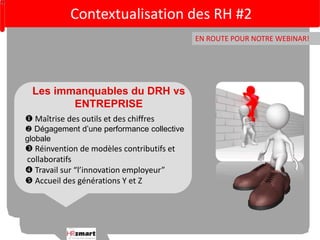Contextualisation des RH #2 
EN ROUTE POUR NOTRE WEBINAR! 
Les immanquables du DRH vs 
ENTREPRISE 
 Maîtrise des outils et des chiffres 
 Dégagement d’une performance collective 
globale 
 Réinvention de modèles contributifs et 
collaboratifs 
 Travail sur “l’innovation employeur” 
 Accueil des générations Y et Z 
 