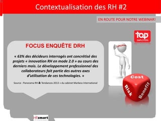 Contextualisation des RH #2 
EN ROUTE POUR NOTRE WEBINAR! 
FOCUS ENQUÊTE DRH 
« 63% des décideurs interrogés ont concrétisé des 
projets « innovation RH en mode 2.0 » au cours des 
derniers mois. Le développement professionnel des 
collaborateurs fait partie des autres axes 
d’utilisation de ces technologies. » 
Source : Panorama RH  Tendances 2013 » du cabinet Markess International 
 