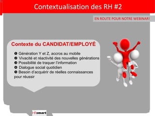 Contextualisation des RH #2 
EN ROUTE POUR NOTRE WEBINAR! 
Contexte du CANDIDAT/EMPLOYÉ 
 Génération Y et Z, accros au mobile 
 Vivacité et réactivité des nouvelles générations 
 Possibilité de traquer l’information 
 Dialogue social quotidien 
 Besoin d’acquérir de réelles connaissances 
pour réussir 
 