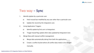 Two way - Sync
1. Identify Update by a particular user
a) Fetch record last modified by any user other than a particular user.
b) Update the record by the integration user.
2. Using Application Triggers
a) Identify update by End user vs Integration.
b) Trigger based flag update when data updated by Integration User.
3. Merge Data with manual conflict management
a) Merge data automatically taking from both the applications.
b) Create a conflict bucket where all conflict data needs to be merged
manually.
 