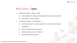 Real-time - Sync
1. Synchronous pattern – Request / Reply
a) Accept Request for a change and respond with success when successful.
b) Execute post – processing tasks.
2. Asynchronous pattern – Fire and Forget
a) Accept request, put it in a queue, generate a co-relation id and respond
immediately.
b) Process the packet from background.
c) Update response to that co-relation id.
d) Execute post-processing tasks.
 