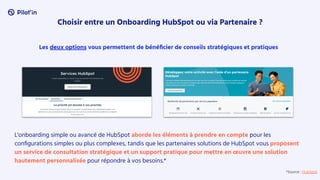 Choisir entre un Onboarding HubSpot ou via Partenaire ?
Les deux options vous permettent de bénéﬁcier de conseils stratégiques et pratiques
L'onboarding simple ou avancé de HubSpot aborde les éléments à prendre en compte pour les
conﬁgurations simples ou plus complexes, tandis que les partenaires solutions de HubSpot vous proposent
un service de consultation stratégique et un support pratique pour mettre en œuvre une solution
hautement personnalisée pour répondre à vos besoins.*
*Source : HubSpot
 