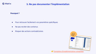 Pourquoi ?
● Pour retrouver facilement vos paramètres spéciﬁques
● Ne pas recréer des contenus
● Risquer des actions contradictoires
5. Ne pas documenter l’implémentation
👉Template d’implémentation simpliﬁée
 