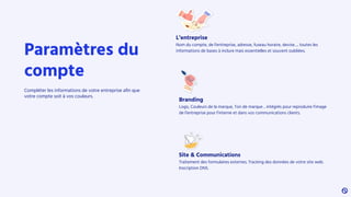 L’entreprise
Nom du compte, de l’entreprise, adresse, fuseau horaire, devise…. toutes les
informations de bases à inclure mais essentielles et souvent oubliées.
Site & Communications
Traitement des formulaires externes. Tracking des données de votre site web.
Inscription DNS.
Branding
Logo, Couleurs de la marque, Ton de marque .. intégrés pour reproduire l’image
de l’entreprise pour l’interne et dans vos communications clients.
Paramètres du
compte
Compléter les informations de votre entreprise aﬁn que
votre compte soit à vos couleurs.
 