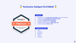 🥇 Partenaire HubSpot PLATINUM 🥇
● Certiﬁcation pour le programme Partenaires Solutions de HubSpot
● Certiﬁcation en consulting de la plateforme CRM
● Certiﬁcation Guided Client Onboarding
● Certiﬁé à l’implémentation du Sales Hub
● Certiﬁé à l’implémentation du Marketing Hub
● Certiﬁcation logiciel Service Hub
Partenariat
Implémentations Hub
● Vente
● Commerce
● Marketing
● Content
● Service
● Opérations
 