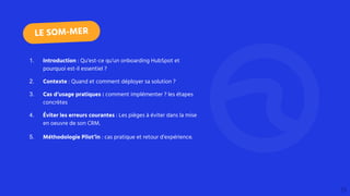 1. Introduction : Qu’est-ce qu’un onboarding HubSpot et
pourquoi est-il essentiel ?
2. Contexte : Quand et comment déployer sa solution ?
3. Cas d’usage pratiques : comment implémenter ? les étapes
concrètes
4. Éviter les erreurs courantes : Les pièges à éviter dans la mise
en oeuvre de son CRM.
5. Méthodologie Pilot’in : cas pratique et retour d’expérience.
LE SOM-MER
 