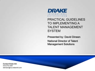 PRACTICAL GUIDELINES
                           TO IMPLEMENTING A
                           TALENT MANAGEMENT
                           SYSTEM
                           Presented by: David Dineen
                           National Director of Talent
                           Management Solutions




Contact Drake Intl:
416-216-1067
ddineen@na.drakeintl.com
 