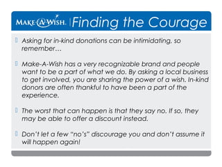 Finding the Courage
 Asking for in-kind donations can be intimidating, so
remember…
 Make-A-Wish has a very recognizable brand and people
want to be a part of what we do. By asking a local business
to get involved, you are sharing the power of a wish. In-kind
donors are often thankful to have been a part of the
experience.
 The worst that can happen is that they say no. If so, they
may be able to offer a discount instead.
 Don’t let a few “no’s” discourage you and don’t assume it
will happen again!

 