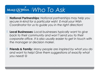 Who To Ask
 National Partnerships: National partnerships may help you
secure in-kind for a particular wish! E-mail your Wish
Coordinator for us to guide you in the right direction!
 Local Businesses: Local businesses typically want to give
back to their community and won’t send you to their
corporate office. It is also usually easier to get in touch with
the manager or decision maker.
 Friends & Family: Many people are inspired by what you do
and want to help! Give them suggestions of exactly what
you need! 

 