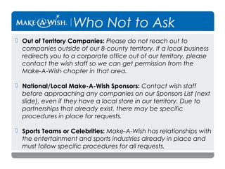 Who Not to Ask
 Out of Territory Companies: Please do not reach out to
companies outside of our 8-county territory. If a local business
redirects you to a corporate office out of our territory, please
contact the wish staff so we can get permission from the
Make-A-Wish chapter in that area.
 National/Local Make-A-Wish Sponsors: Contact wish staff
before approaching any companies on our Sponsors List (next
slide), even if they have a local store in our territory. Due to
partnerships that already exist, there may be specific
procedures in place for requests.
 Sports Teams or Celebrities: Make-A-Wish has relationships with
the entertainment and sports industries already in place and
must follow specific procedures for all requests.

 