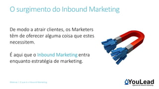 O surgimento do Inbound Marketing
Webinar | O que é o Inbound Marketing
De modo a atrair clientes, os Marketers
têm de oferecer alguma coisa que estes
necessitem.
É aqui que o Inbound Marketing entra
enquanto estratégia de marketing.
 