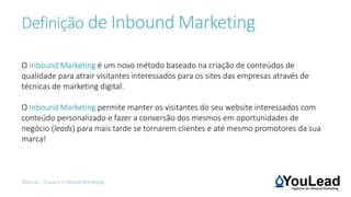 Definição de Inbound Marketing
Webinar | O que é o Inbound Marketing
O Inbound Marketing é um novo método baseado na criação de conteúdos de
qualidade para atrair visitantes interessados para os sites das empresas através de
técnicas de marketing digital.
O Inbound Marketing permite manter os visitantes do seu website interessados com
conteúdo personalizado e fazer a conversão dos mesmos em oportunidades de
negócio (leads) para mais tarde se tornarem clientes e até mesmo promotores da sua
marca!
 