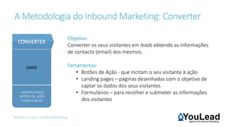 A Metodologia do Inbound Marketing: Converter
Webinar | O que é o Inbound Marketing
Objetivo:
Converter os seus visitantes em leads obtendo as informações
de contacto (email) dos mesmos.
Ferramentas:
• Botões de Ação - que incitam o seu visitante à ação
• Landing pages – páginas desenhadas com o objetivo de
captar os dados dos seus visitantes
• Formulários – para recolher e submeter as informações
dos visitantes
LEADS
LANDING PAGES
BOTÕES DE AÇÃO
FORMULÁRIOS
CONVERTER
 